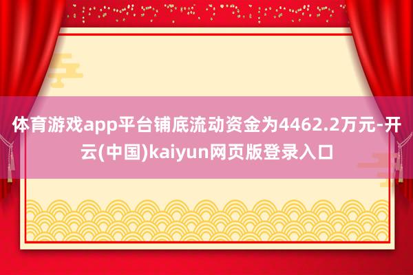 体育游戏app平台铺底流动资金为4462.2万元-开云(中国)kaiyun网页版登录入口