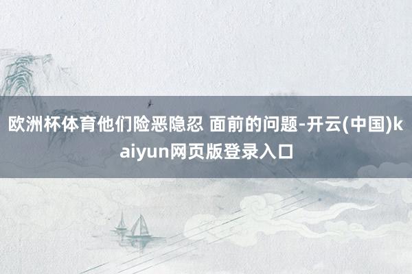 欧洲杯体育他们险恶隐忍 面前的问题-开云(中国)kaiyun网页版登录入口