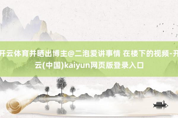 开云体育并晒出博主@二泡爱讲事情 在楼下的视频-开云(中国)kaiyun网页版登录入口