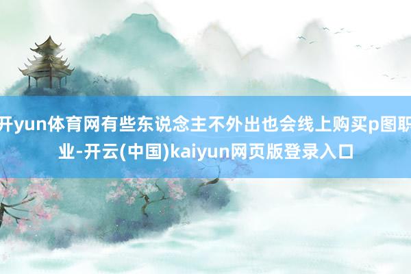 开yun体育网有些东说念主不外出也会线上购买p图职业-开云(中国)kaiyun网页版登录入口