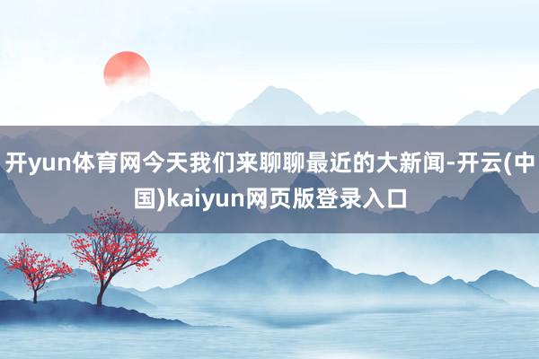 开yun体育网今天我们来聊聊最近的大新闻-开云(中国)kaiyun网页版登录入口