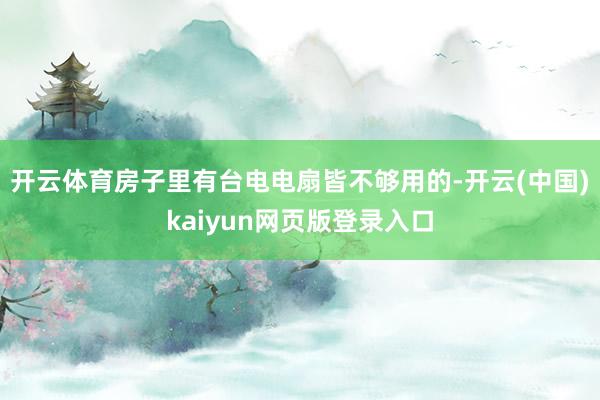 开云体育房子里有台电电扇皆不够用的-开云(中国)kaiyun网页版登录入口