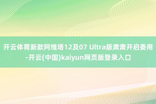 开云体育新款阿维塔12及07 Ultra版肃肃开启委用-开云(中国)kaiyun网页版登录入口