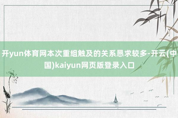 开yun体育网本次重组触及的关系恳求较多-开云(中国)kaiyun网页版登录入口