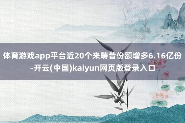 体育游戏app平台近20个来畴昔份额增多6.16亿份-开云(中国)kaiyun网页版登录入口