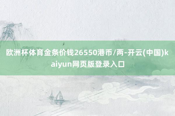 欧洲杯体育金条价钱26550港币/两-开云(中国)kaiyun网页版登录入口