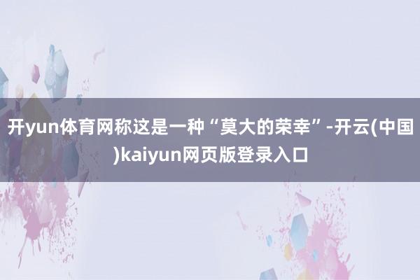 开yun体育网称这是一种“莫大的荣幸”-开云(中国)kaiyun网页版登录入口