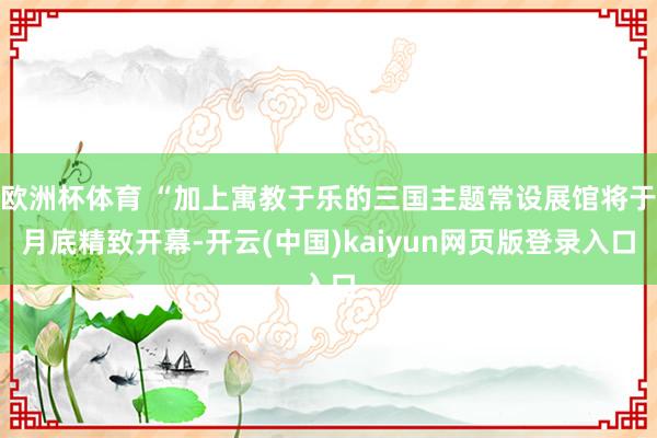 欧洲杯体育 “加上寓教于乐的三国主题常设展馆将于月底精致开幕-开云(中国)kaiyun网页版登录入口