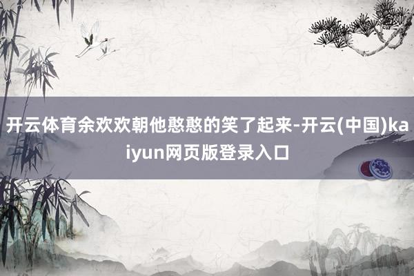 开云体育余欢欢朝他憨憨的笑了起来-开云(中国)kaiyun网页版登录入口