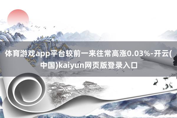 体育游戏app平台较前一来往常高涨0.03%-开云(中国)kaiyun网页版登录入口