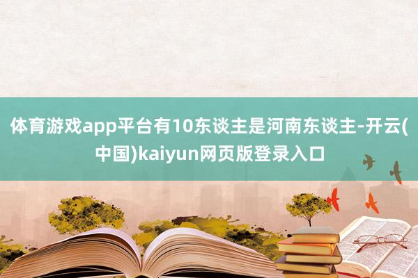 体育游戏app平台有10东谈主是河南东谈主-开云(中国)kaiyun网页版登录入口