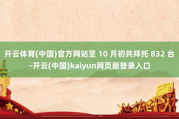 开云体育(中国)官方网站至 10 月初共拜托 832 台-开云(中国)kaiyun网页版登录入口