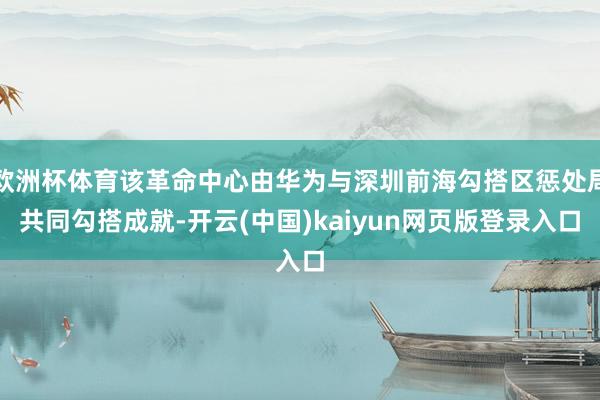 欧洲杯体育该革命中心由华为与深圳前海勾搭区惩处局共同勾搭成就-开云(中国)kaiyun网页版登录入口