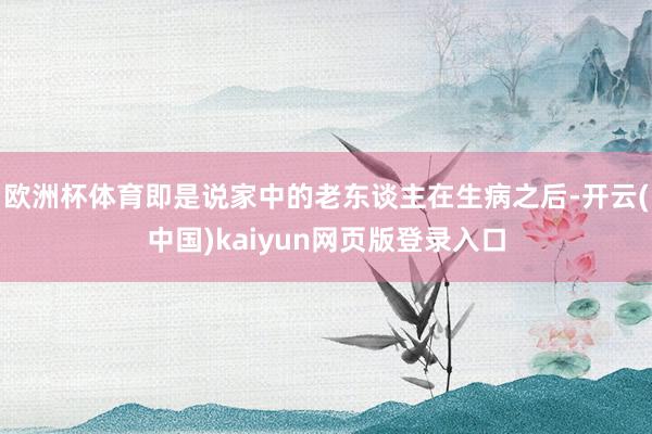 欧洲杯体育即是说家中的老东谈主在生病之后-开云(中国)kaiyun网页版登录入口