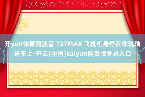 开yun体育网波音 737MAX 飞机机身停在铁轨输送车上-开云(中国)kaiyun网页版登录入口