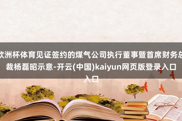 欧洲杯体育见证签约的煤气公司执行董事暨首席财务总裁杨磊昭示意-开云(中国)kaiyun网页版登录入口