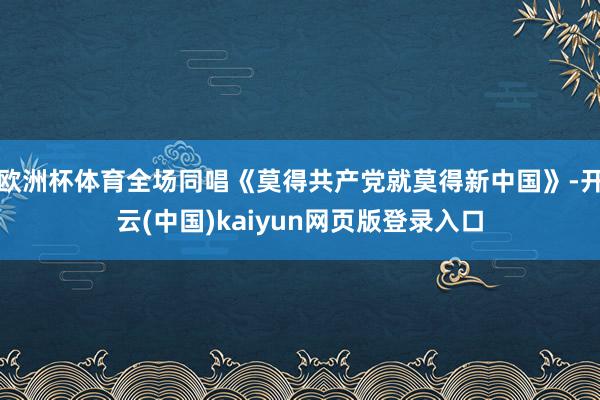 欧洲杯体育全场同唱《莫得共产党就莫得新中国》-开云(中国)kaiyun网页版登录入口