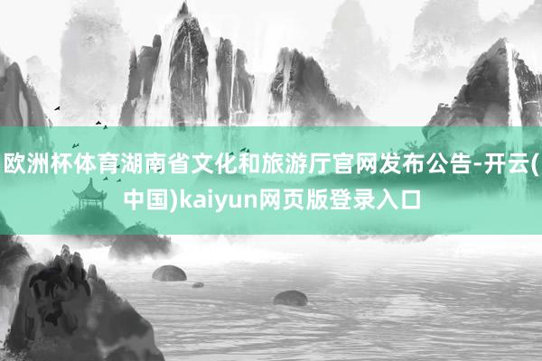 欧洲杯体育湖南省文化和旅游厅官网发布公告-开云(中国)kaiyun网页版登录入口