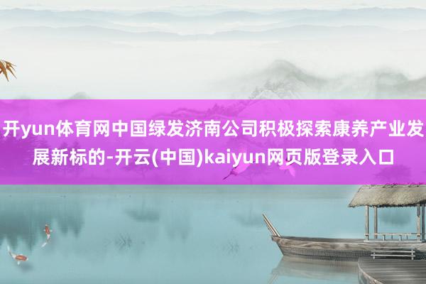 开yun体育网中国绿发济南公司积极探索康养产业发展新标的-开云(中国)kaiyun网页版登录入口