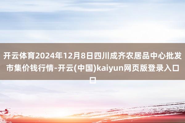 开云体育2024年12月8日四川成齐农居品中心批发市集价钱行情-开云(中国)kaiyun网页版登录入口