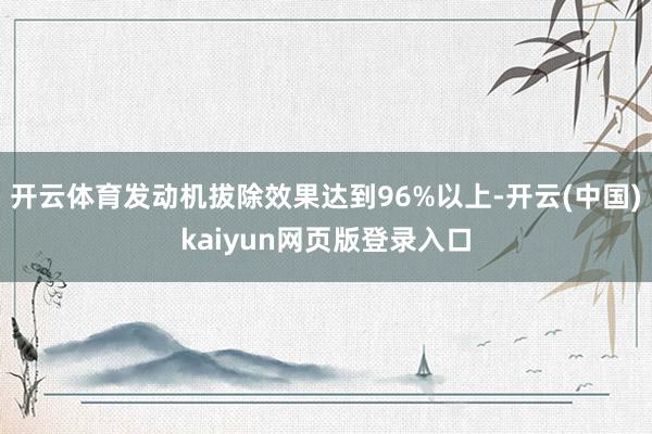 开云体育发动机拔除效果达到96%以上-开云(中国)kaiyun网页版登录入口