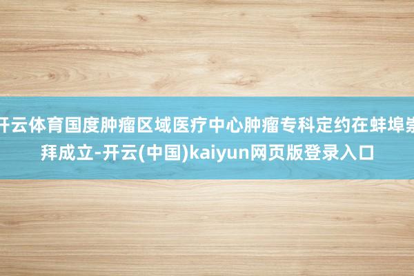 开云体育国度肿瘤区域医疗中心肿瘤专科定约在蚌埠崇拜成立-开云(中国)kaiyun网页版登录入口