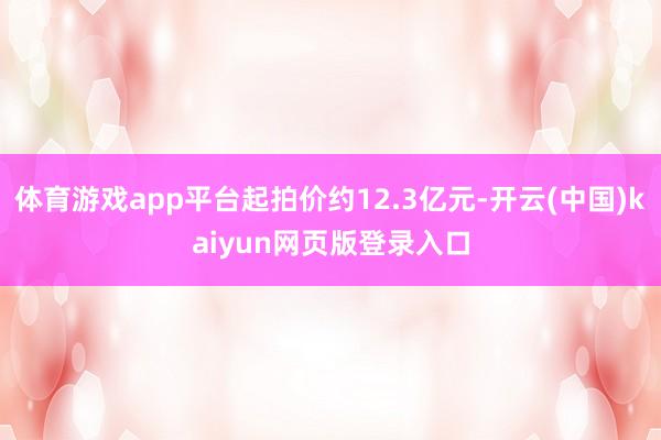 体育游戏app平台起拍价约12.3亿元-开云(中国)kaiyun网页版登录入口