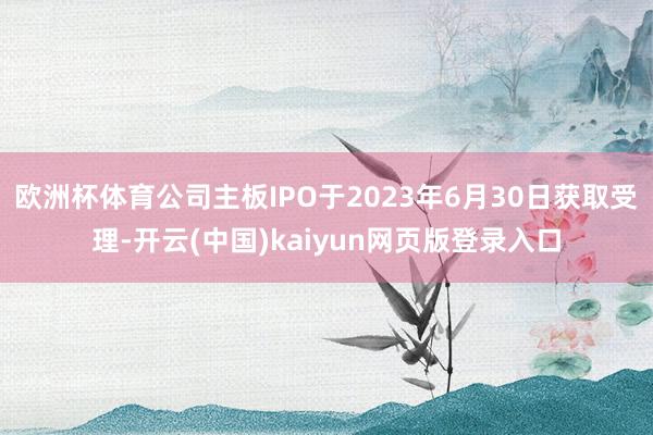 欧洲杯体育公司主板IPO于2023年6月30日获取受理-开云(中国)kaiyun网页版登录入口