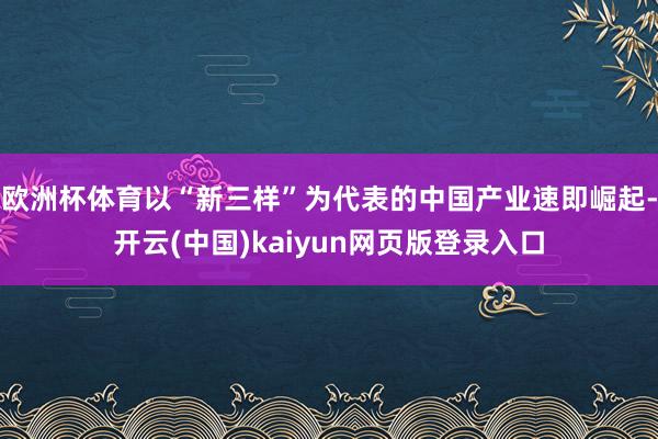 欧洲杯体育以“新三样”为代表的中国产业速即崛起-开云(中国)kaiyun网页版登录入口