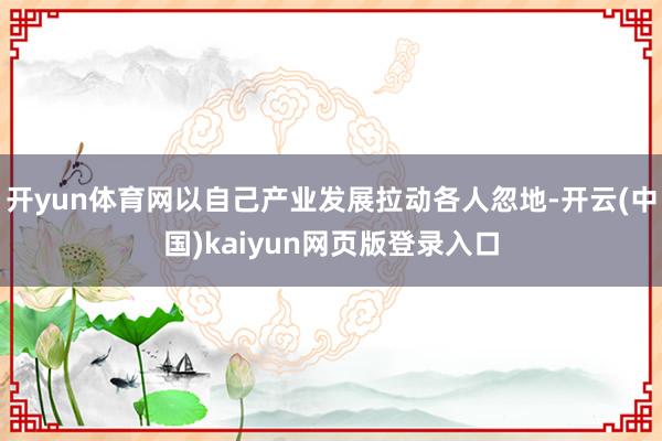 开yun体育网以自己产业发展拉动各人忽地-开云(中国)kaiyun网页版登录入口