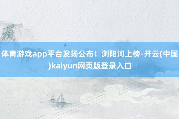 体育游戏app平台发扬公布！浏阳河上榜-开云(中国)kaiyun网页版登录入口