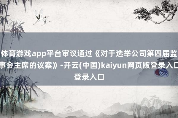 体育游戏app平台审议通过《对于选举公司第四届监事会主席的议案》-开云(中国)kaiyun网页版登录入口