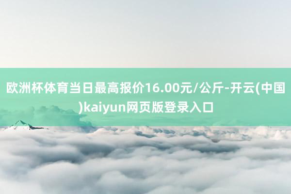 欧洲杯体育当日最高报价16.00元/公斤-开云(中国)kaiyun网页版登录入口