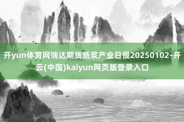 开yun体育网瑞达期货纸浆产业日报20250102-开云(中国)kaiyun网页版登录入口