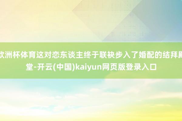 欧洲杯体育这对恋东谈主终于联袂步入了婚配的结拜殿堂-开云(中国)kaiyun网页版登录入口