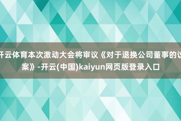 开云体育本次激动大会将审议《对于退换公司董事的议案》-开云(中国)kaiyun网页版登录入口