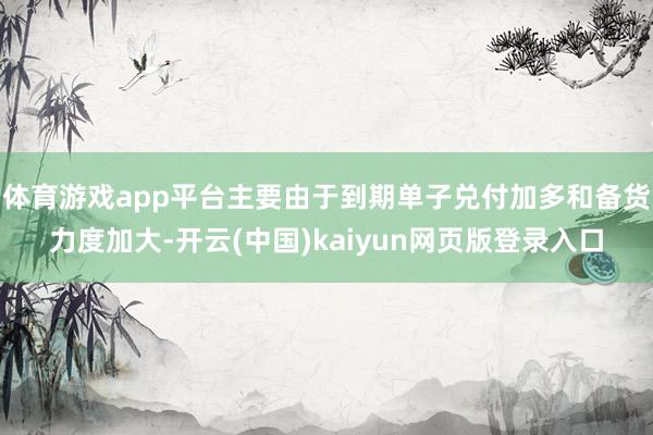 体育游戏app平台主要由于到期单子兑付加多和备货力度加大-开云(中国)kaiyun网页版登录入口