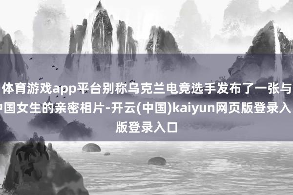 体育游戏app平台别称乌克兰电竞选手发布了一张与中国女生的亲密相片-开云(中国)kaiyun网页版登录入口