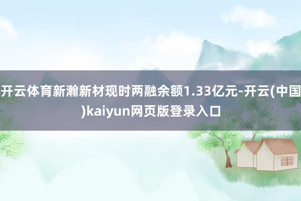 开云体育新瀚新材现时两融余额1.33亿元-开云(中国)kaiyun网页版登录入口