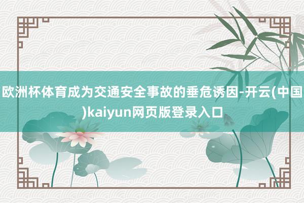 欧洲杯体育成为交通安全事故的垂危诱因-开云(中国)kaiyun网页版登录入口