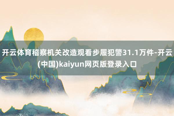 开云体育稽察机关改造观看步履犯警31.1万件-开云(中国)kaiyun网页版登录入口